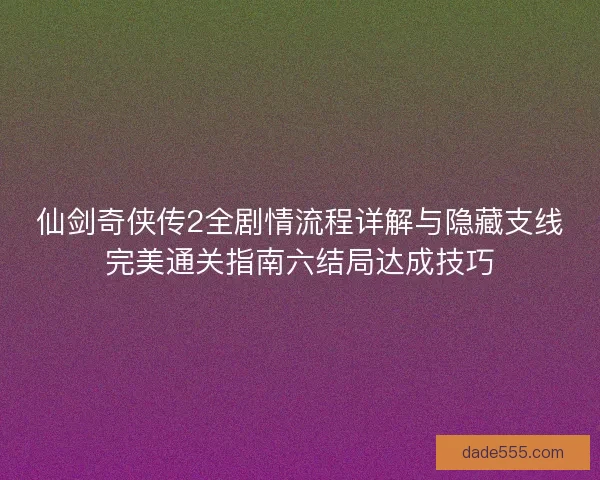 仙剑奇侠传2全剧情流程详解与隐藏支线完美通关指南六结局达成技巧