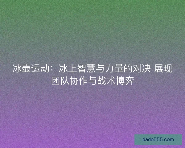 冰壶运动：冰上智慧与力量的对决 展现团队协作与战术博弈