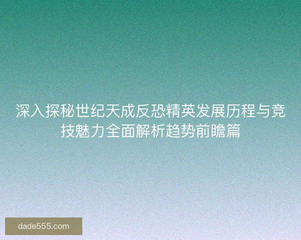 深入探秘世纪天成反恐精英发展历程与竞技魅力全面解析趋势前瞻篇