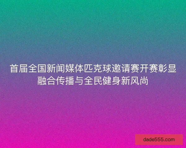 首届全国新闻媒体匹克球邀请赛开赛彰显融合传播与全民健身新风尚