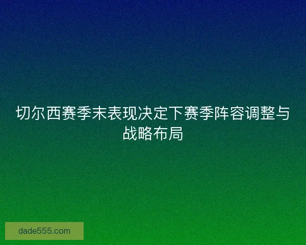 切尔西赛季末表现决定下赛季阵容调整与战略布局