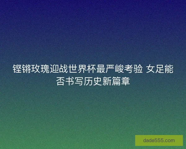 铿锵玫瑰迎战世界杯最严峻考验 女足能否书写历史新篇章